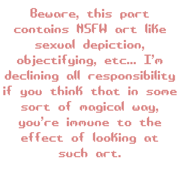 Beware, this part contains NSFW art like sexual depiction, objectifying, etc... I’m declining all responsibility if you think that in some sort of magical way, you’re immune to the effect of looking at such art.